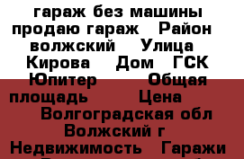 гараж без машины продаю гараж › Район ­ волжский  › Улица ­ Кирова  › Дом ­ ГСК Юпитер  419 › Общая площадь ­ 21 › Цена ­ 160 000 - Волгоградская обл., Волжский г. Недвижимость » Гаражи   . Волгоградская обл.,Волжский г.